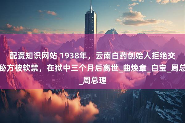 配资知识网站 1938年，云南白药创始人拒绝交出秘方被软禁，在狱中三个月后离世_曲焕章_白宝_周总理