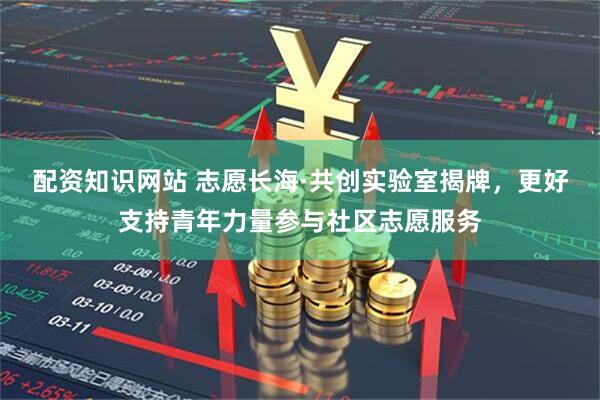 配资知识网站 志愿长海·共创实验室揭牌，更好支持青年力量参与社区志愿服务