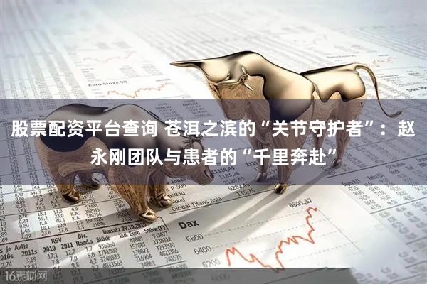 股票配资平台查询 苍洱之滨的“关节守护者”：赵永刚团队与患者的“千里奔赴”