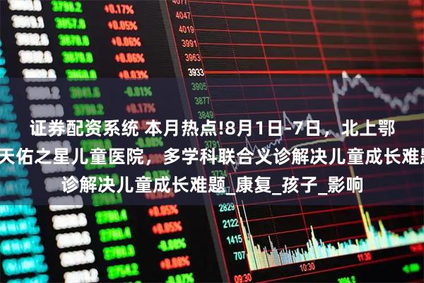 证券配资系统 本月热点!8月1日-7日，北上鄂儿科大咖齐聚武汉天佑之星儿童医院，多学科联合义诊解决儿童成长难题_康复_孩子_影响