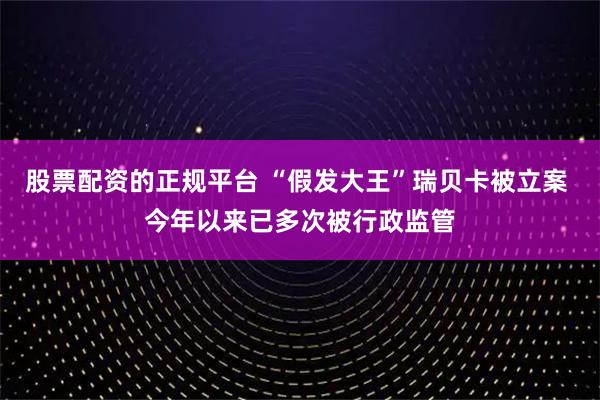 股票配资的正规平台 “假发大王”瑞贝卡被立案 今年以来已多次被行政监管