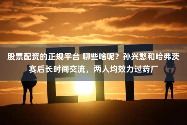 股票配资的正规平台 聊些啥呢？孙兴慜和哈弗茨赛后长时间交流，两人均效力过药厂