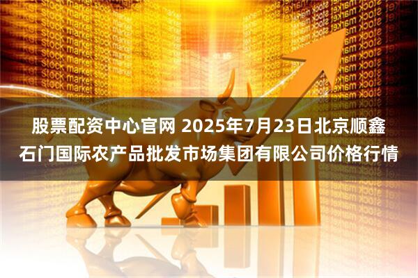股票配资中心官网 2025年7月23日北京顺鑫石门国际农产品批发市场集团有限公司价格行情