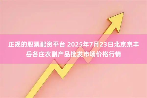 正规的股票配资平台 2025年7月23日北京京丰岳各庄农副产品批发市场价格行情