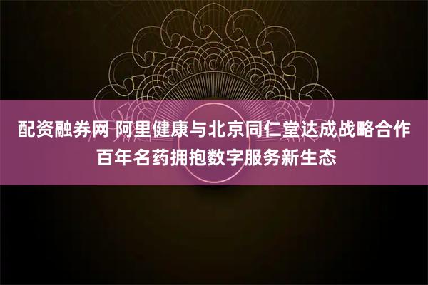 配资融券网 阿里健康与北京同仁堂达成战略合作 百年名药拥抱数字服务新生态
